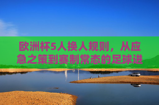欧洲杯5人换人规则,从应急之策到赛制常态的足球进化,欧洲杯5人换人规则,从应急之策到赛制常态的足球进化 欧洲杯5人换人规则,从应急之策到赛制常态的足球进化,欧洲杯5人换人规则,从应急之策到赛制常态的足球进化
