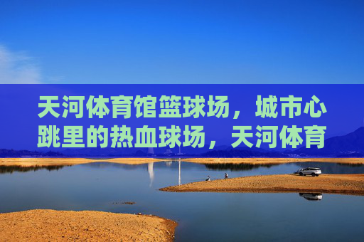 天河体育馆篮球场,城市心跳里的热血球场,天河体育馆篮球场,城市心跳里的热血球场 天河体育馆篮球场,城市心跳里的热血球场,天河体育馆篮球场,城市心跳里的热血球场