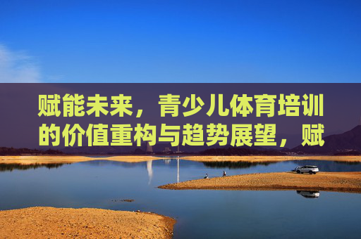 赋能未来，青少儿体育培训的价值重构与趋势展望，赋能未来，青少儿体育培训的价值重构与趋势展望