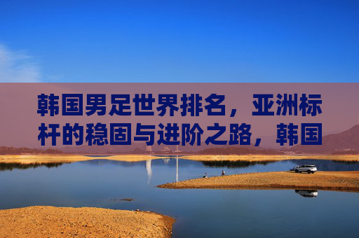 韩国男足世界排名，亚洲标杆的稳固与进阶之路，韩国男足世界排名，亚洲标杆的稳固与进阶之路