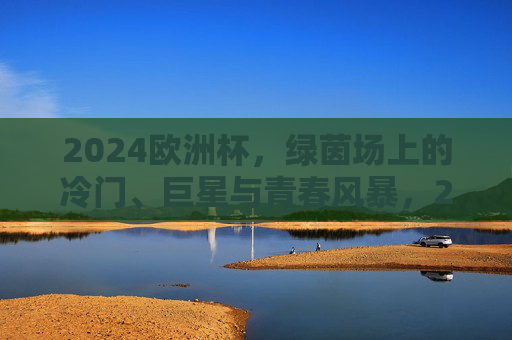 2024欧洲杯,绿茵场上的冷门、巨星与青春风暴,2024欧洲杯,绿茵场冷门、巨星与青春风暴 2024欧洲杯,绿茵场上的冷门、巨星与青春风暴,2024欧洲杯,绿茵场冷门、巨星与青春风暴