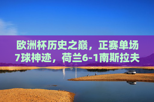 欧洲杯历史之巅,正赛单场7球神迹,荷兰6-1南斯拉夫的疯狂之夜,欧洲杯历史神迹,荷兰6-1南斯拉夫单场7球狂夜 欧洲杯历史之巅,正赛单场7球神迹,荷兰6-1南斯拉夫的疯狂之夜,欧洲杯历史神迹,荷兰6-1南斯拉夫单场7球狂夜