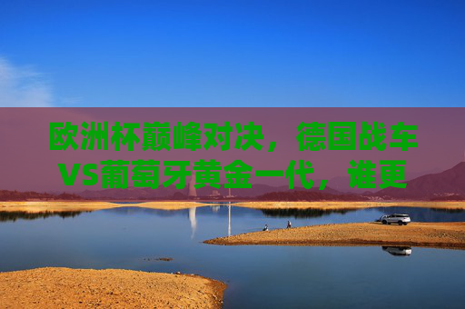 欧洲杯巅峰对决，德国战车VS葡萄牙黄金一代，谁更胜一筹？欧洲杯巅峰对决，德国战车VS葡萄牙黄金一代，谁更胜一筹？