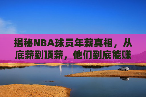 揭秘NBA球员年薪真相，从底薪到顶薪，他们到底能赚多少钱？NBA球员年薪真相，底薪到顶薪究竟赚多少？