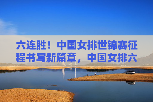 六连胜！中国女排世锦赛征程书写新篇章，中国女排六连胜 世锦赛征程谱新篇