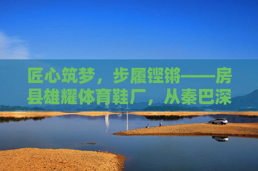 匠心筑梦,步履铿锵——房县雄耀体育鞋厂,从秦巴深处走向广阔市场,匠心步履,房县雄耀体育鞋厂从秦巴深处走向广阔市场 匠心筑梦,步履铿锵——房县雄耀体育鞋厂,从秦巴深处走向广阔市场,匠心步履,房县雄耀体育鞋厂从秦巴深处走向广阔市场
