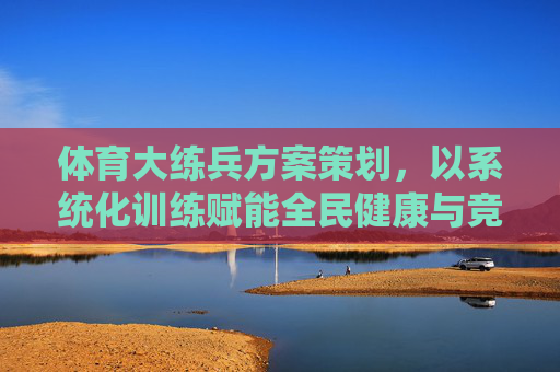 体育大练兵方案策划，以系统化训练赋能全民健康与竞技提升，体育大练兵，系统化训练赋能全民健康与竞技提升