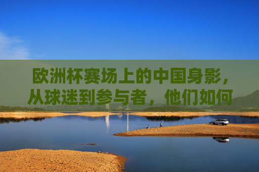 欧洲杯赛场上的中国身影,从球迷到参与者,他们如何连接世界?欧洲杯上的中国身影,从球迷到参与者,连接世界 欧洲杯赛场上的中国身影,从球迷到参与者,他们如何连接世界?欧洲杯上的中国身影,从球迷到参与者,连接世界