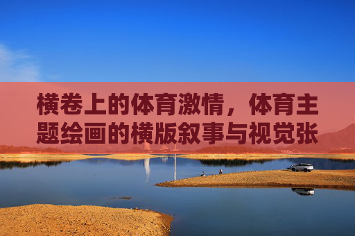 横卷上的体育激情,体育主题绘画的横版叙事与视觉张力,横卷体育叙事,激情与视觉张力 横卷上的体育激情,体育主题绘画的横版叙事与视觉张力,横卷体育叙事,激情与视觉张力