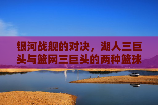 银河战舰的对决，湖人三巨头与篮网三巨头的两种篮球哲学，银河战舰对决，湖人与篮网三巨头的篮球哲学碰撞