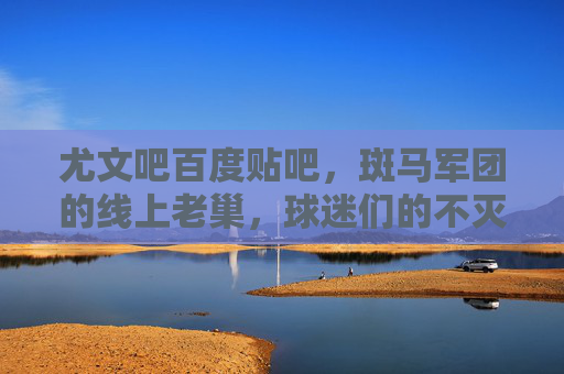 尤文吧百度贴吧，斑马军团的线上老巢，球迷们的不灭灯塔，尤文吧，斑马军团的线上老巢，球迷不灭灯塔