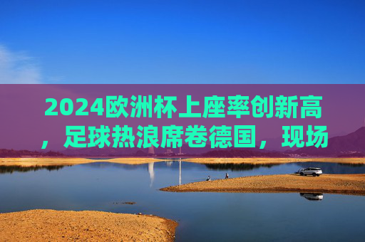 2024欧洲杯上座率创新高,足球热浪席卷德国,现场氛围拉满,2024欧洲杯德国上座率创新高 足球热浪现场氛围拉满 2024欧洲杯上座率创新高,足球热浪席卷德国,现场氛围拉满,2024欧洲杯德国上座率创新高 足球热浪现场氛围拉满
