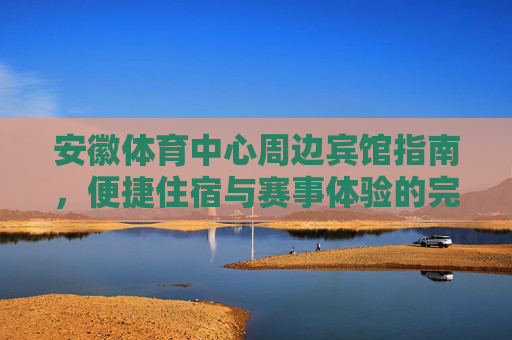 安徽体育中心周边宾馆指南,便捷住宿与赛事体验的完美融合,安徽体育中心周边宾馆指南,便捷住宿与赛事体验的完美融合 安徽体育中心周边宾馆指南,便捷住宿与赛事体验的完美融合,安徽体育中心周边宾馆指南,便捷住宿与赛事体验的完美融合