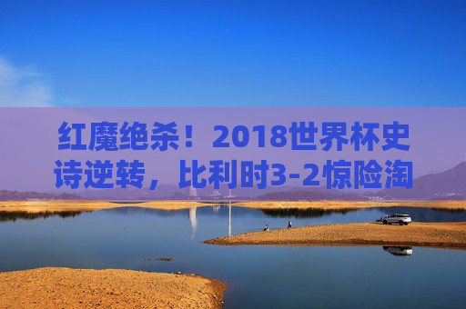 红魔绝杀!2018世界杯史诗逆转,比利时3-2惊险淘汰日本,经典之战永载史册,红魔绝杀!2018世界杯史诗逆转,比利时3-2惊险淘汰日本经典之战 红魔绝杀!2018世界杯史诗逆转,比利时3-2惊险淘汰日本,经典之战永载史册,红魔绝杀!2018世界杯史诗逆转,比利时3-2惊险淘汰日本经典之战