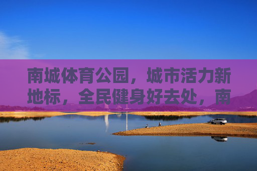 南城体育公园,城市活力新地标,全民健身好去处,南城体育公园,活力新地标,健身好去处 南城体育公园,城市活力新地标,全民健身好去处,南城体育公园,活力新地标,健身好去处