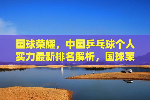 国球荣耀,中国乒乓球个人实力最新排名解析,国球荣耀,中国乒乓球个人实力最新排名解析 国球荣耀,中国乒乓球个人实力最新排名解析,国球荣耀,中国乒乓球个人实力最新排名解析