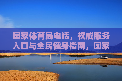 国家体育局电话,权威服务入口与全民健身指南,国家体育局权威服务入口与全民健身指南 国家体育局电话,权威服务入口与全民健身指南,国家体育局权威服务入口与全民健身指南