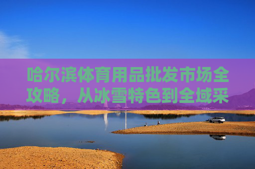 哈尔滨体育用品批发市场全攻略,从冰雪特色到全域采购指南,哈尔滨体育用品批发市场全攻略,冰雪特色全域采购指南 哈尔滨体育用品批发市场全攻略,从冰雪特色到全域采购指南,哈尔滨体育用品批发市场全攻略,冰雪特色全域采购指南
