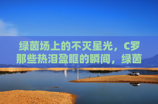 绿茵场上的不灭星光,C罗那些热泪盈眶的瞬间,绿茵不灭星光,C罗热泪瞬间 绿茵场上的不灭星光,C罗那些热泪盈眶的瞬间,绿茵不灭星光,C罗热泪瞬间