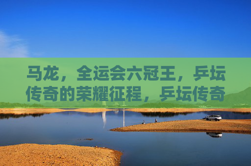 马龙,全运会六冠王,乒坛传奇的荣耀征程,乒坛传奇马龙,全运会六冠王的荣耀征程 马龙,全运会六冠王,乒坛传奇的荣耀征程,乒坛传奇马龙,全运会六冠王的荣耀征程