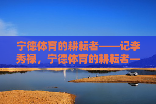 宁德体育的耕耘者——记李秀禄，宁德体育的耕耘者——李秀禄
