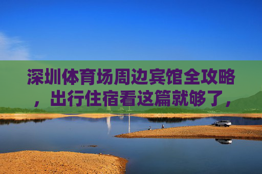 深圳体育场周边宾馆全攻略,出行住宿看这篇就够了,深圳体育场周边宾馆出行住宿全攻略 深圳体育场周边宾馆全攻略,出行住宿看这篇就够了,深圳体育场周边宾馆出行住宿全攻略