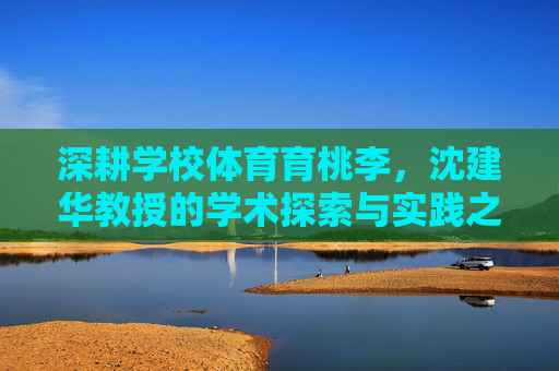 深耕学校体育育桃李,沈建华教授的学术探索与实践之路 深耕学校体育育桃李,沈建华教授的学术探索与实践之路
