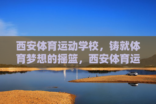西安体育运动学校,铸就体育梦想的摇篮,西安体育运动学校,铸就体育梦想的摇篮 西安体育运动学校,铸就体育梦想的摇篮,西安体育运动学校,铸就体育梦想的摇篮