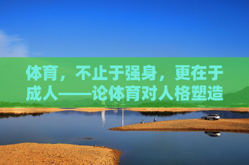 体育,不止于强身,更在于成人——论体育对人格塑造的深层价值,体育,不止强身,更在人格塑造 体育,不止于强身,更在于成人——论体育对人格塑造的深层价值,体育,不止强身,更在人格塑造