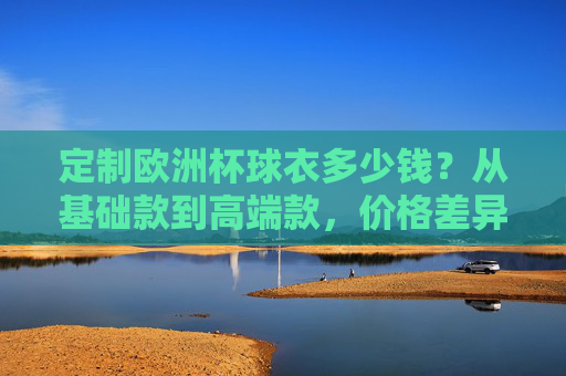 定制欧洲杯球衣多少钱?从基础款到高端款,价格差异全解析,定制欧洲杯球衣价格差异全解析,从基础款到高端款 定制欧洲杯球衣多少钱?从基础款到高端款,价格差异全解析,定制欧洲杯球衣价格差异全解析,从基础款到高端款