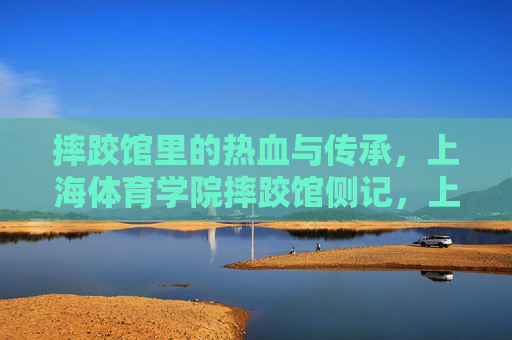 摔跤馆里的热血与传承，上海体育学院摔跤馆侧记，上海体育学院摔跤馆，热血与传承