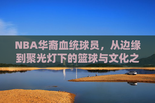 NBA华裔血统球员,从边缘到聚光灯下的篮球与文化之旅,NBA华裔球员,从边缘到聚光灯下的篮球文化蜕变 NBA华裔血统球员,从边缘到聚光灯下的篮球与文化之旅,NBA华裔球员,从边缘到聚光灯下的篮球文化蜕变