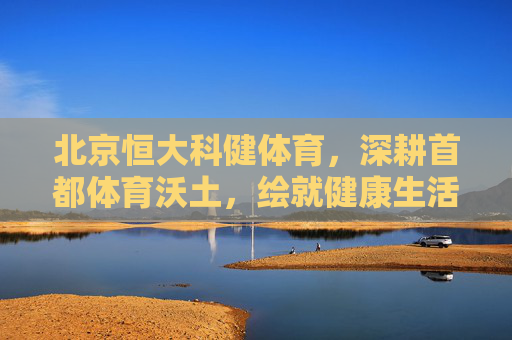 北京恒大科健体育,深耕首都体育沃土,绘就健康生活新图景,北京恒大科健体育深耕首都沃土,绘就健康生活新图景 北京恒大科健体育,深耕首都体育沃土,绘就健康生活新图景,北京恒大科健体育深耕首都沃土,绘就健康生活新图景