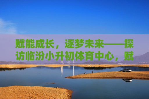 赋能成长,逐梦未来——探访临汾小升初体育中心,赋能成长,逐梦未来——探访临汾小升初体育中心 赋能成长,逐梦未来——探访临汾小升初体育中心,赋能成长,逐梦未来——探访临汾小升初体育中心
