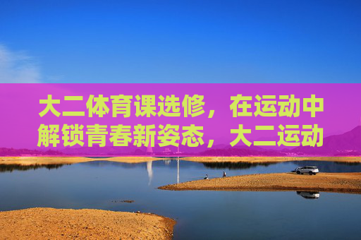 大二体育课选修,在运动中解锁青春新姿态,大二运动场,解锁青春新姿态 大二体育课选修,在运动中解锁青春新姿态,大二运动场,解锁青春新姿态