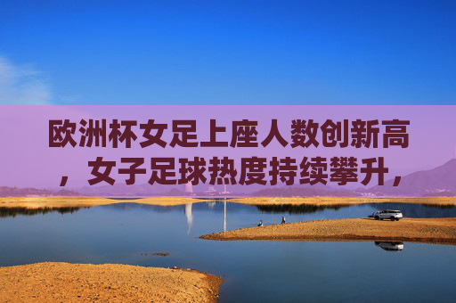 欧洲杯女足上座人数创新高,女子足球热度持续攀升,欧洲杯女足上座创新高 热度持续攀升 欧洲杯女足上座人数创新高,女子足球热度持续攀升,欧洲杯女足上座创新高 热度持续攀升