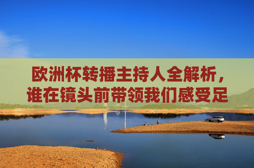 欧洲杯转播主持人全解析，谁在镜头前带领我们感受足球激情？欧洲杯转播主持人全解析，镜头前的足球激情领航者