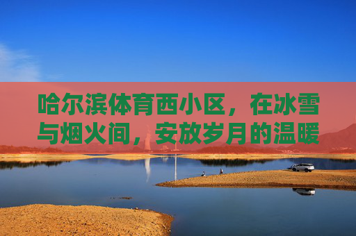 哈尔滨体育西小区,在冰雪与烟火间,安放岁月的温暖,哈尔滨体育西小区,冰雪烟火间,安放岁月温暖 哈尔滨体育西小区,在冰雪与烟火间,安放岁月的温暖,哈尔滨体育西小区,冰雪烟火间,安放岁月温暖