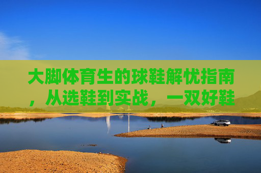 大脚体育生的球鞋解忧指南,从选鞋到实战,一双好鞋如何支撑你的每一步,大脚体育生球鞋解忧指南,从选鞋到实战,支撑每一步 大脚体育生的球鞋解忧指南,从选鞋到实战,一双好鞋如何支撑你的每一步,大脚体育生球鞋解忧指南,从选鞋到实战,支撑每一步