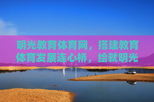 明光教育体育网,搭建教育体育发展连心桥,绘就明光育人新图景,明光教育体育网,架连心桥 绘育人新景 明光教育体育网,搭建教育体育发展连心桥,绘就明光育人新图景,明光教育体育网,架连心桥 绘育人新景
