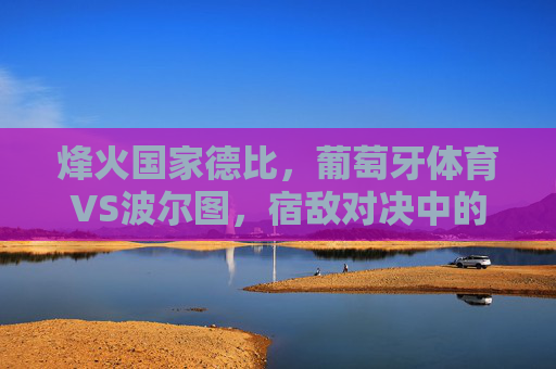 烽火国家德比,葡萄牙体育VS波尔图,宿敌对决中的荣耀与野心,烽火国家德比,宿敌荣耀与野心争锋 烽火国家德比,葡萄牙体育VS波尔图,宿敌对决中的荣耀与野心,烽火国家德比,宿敌荣耀与野心争锋