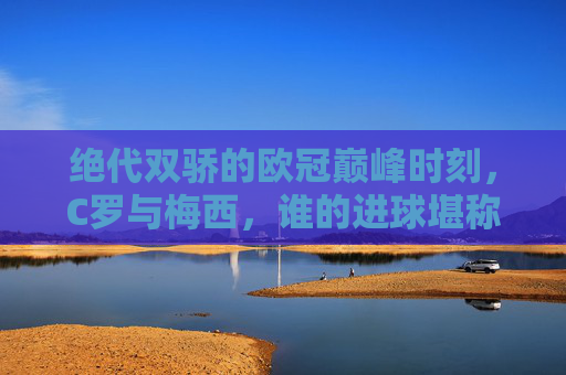 绝代双骄的欧冠巅峰时刻,C罗与梅西,谁的进球堪称最佳?绝代双骄欧冠巅峰时刻,C罗梅西谁的进球堪称最佳? 绝代双骄的欧冠巅峰时刻,C罗与梅西,谁的进球堪称最佳?绝代双骄欧冠巅峰时刻,C罗梅西谁的进球堪称最佳?