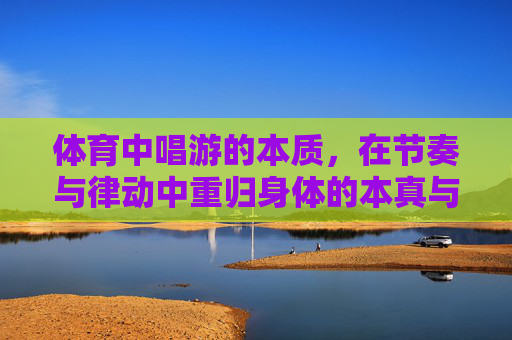 体育中唱游的本质，在节奏与律动中重归身体的本真与活力，体育唱游，在节奏律动中重归身体本真与活力