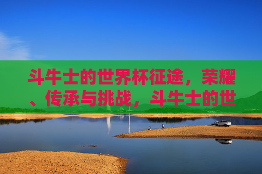 斗牛士的世界杯征途,荣耀、传承与挑战,斗牛士的世界杯征途,荣耀、传承与挑战 斗牛士的世界杯征途,荣耀、传承与挑战,斗牛士的世界杯征途,荣耀、传承与挑战