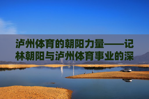 泸州体育的朝阳力量——记林朝阳与泸州体育事业的深耕之路,林朝阳,深耕泸州体育的朝阳力量 泸州体育的朝阳力量——记林朝阳与泸州体育事业的深耕之路,林朝阳,深耕泸州体育的朝阳力量