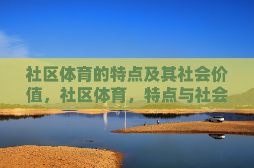 社区体育的特点及其社会价值,社区体育,特点与社会价值 社区体育的特点及其社会价值,社区体育,特点与社会价值