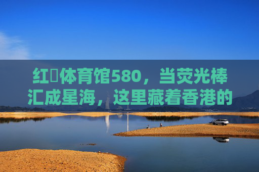 红磡体育馆580,当荧光棒汇成星海,这里藏着香港的青春B面,红磡星海,香港青春的B面 红磡体育馆580,当荧光棒汇成星海,这里藏着香港的青春B面,红磡星海,香港青春的B面