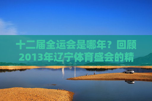 十二届全运会是哪年？回顾2013年辽宁体育盛会的精彩瞬间，2013辽宁十二届全运会，体育盛会精彩瞬间