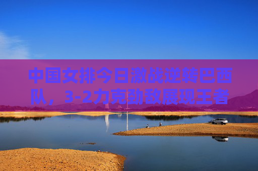 中国女排今日激战逆转巴西队，3-2力克劲敌展现王者本色，中国女排3-2逆转巴西 王者本色尽显