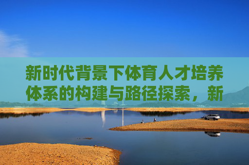 新时代背景下体育人才培养体系的构建与路径探索,新时代背景下体育人才培养体系的构建与路径探索 新时代背景下体育人才培养体系的构建与路径探索,新时代背景下体育人才培养体系的构建与路径探索